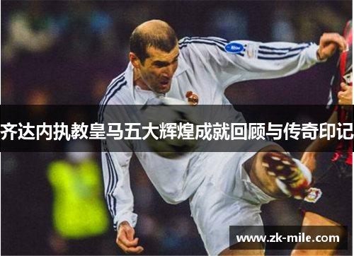 齐达内执教皇马五大辉煌成就回顾与传奇印记