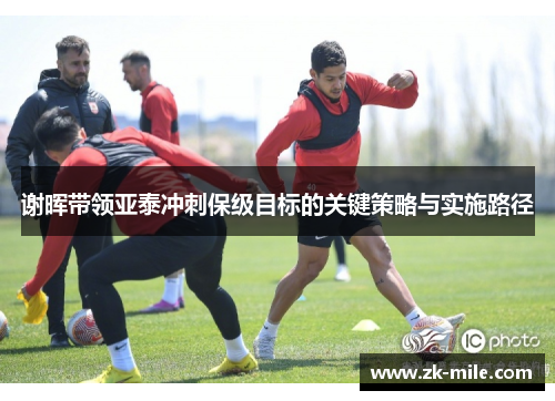 谢晖带领亚泰冲刺保级目标的关键策略与实施路径