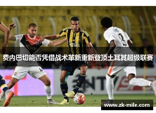 费内巴切能否凭借战术革新重新登顶土耳其超级联赛