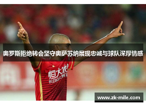 奥罗斯拒绝转会坚守奥萨苏纳展现忠诚与球队深厚情感