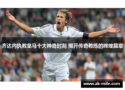 齐达内执教皇马十大神奇时刻 揭开传奇教练的辉煌篇章