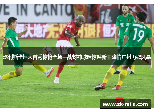 塔利斯卡恒大首秀惊艳全场一战封神球迷惊呼新王降临广州再掀风暴